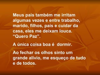 Meus pais também me irritam algumas vezes e entre trabalho, marido, filhos, pais e cuidar da casa, eles me deixam louca. “Quero Paz”.  A única coisa boa é  dormir. Ao fechar os olhos sinto um grande alívio, me esqueço de tudo e de todos. 