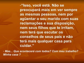 “ Isso, você está. Não se preocupará mais em ver sempre as mesmas pessoas, nem por agüentar o seu marido com suas reclamações e sua disposição, nem seus filhos que te irritam, nem terá que escutar os conselhos de seus pais e não terá mais qualquer casa para cuidar.” Mas... Que acontecerá com todos? Com meu trabalho? Minha casa ?  