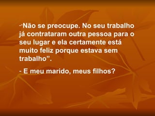 “ Não se preocupe. No seu trabalho já contrataram outra pessoa para o seu lugar e ela certamente está muito feliz porque estava sem trabalho”. E meu marido, meus filhos? 