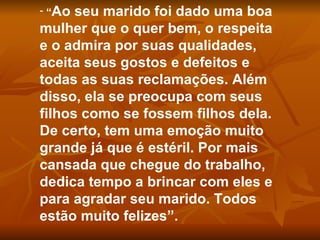 “ Ao seu marido foi dado uma boa mulher que o quer bem, o respeita e o admira por suas qualidades, aceita seus gostos e defeitos e todas as suas reclamações. Além disso, ela se preocupa com seus filhos como se fossem filhos dela. De certo, tem uma emoção muito grande já que é estéril. Por mais cansada que chegue do trabalho, dedica tempo a brincar com eles e para agradar seu marido. Todos estão muito felizes”. 