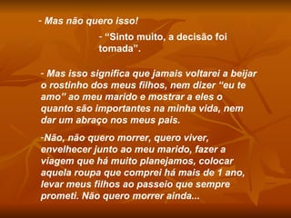 Mas não quero isso! “ Sinto muito, a decisão foi tomada”. Mas isso significa que jamais voltarei a beijar o rostinho dos meus filhos, nem dizer “eu te amo” ao meu marido e mostrar a eles o quanto são importantes na minha vida, nem dar um abraço nos meus pais. Não, não quero morrer, quero viver, envelhecer junto ao meu marido, fazer a viagem que há muito planejamos, colocar aquela roupa que comprei há mais de 1 ano, levar meus filhos ao passeio que sempre prometi. Não quero morrer ainda... 