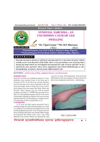 International Research Journal      ISSN-0975-3486       VOL. I * ISSUE—3&4         RNI : RAJBIL/2009/30097

                                     Research Paper—Medical
                                     SYNOVIAL SARCOMA : AN
                                    UNCOMMON CAUSE OF LEG
                                           SWELLING
                                      *Dr. Vipul Gurjar **Dr. R.P. Bharaney
 Dec.-09—Jan.-2010                           [ M.S.]                  [M.S.]
            *General Surgeon, Asst. Prof. S.B.K.S. Medical College, Pipariya
          **General Surgeon, Prof.& Head, S.B.K.S. Medical College, Pipariya
 A B S T R A C T
   Synovial sarcoma is known as soft tissue sarcoma and it is a rare form of cancer which
   usually occurs near the joints of the limbs. Here we are presenting a case of young male
   having leg lump which was investigated and operated for wide excision and later on he
   advised for post operative above knee amputation and Chemo-Radiotherapy as the
   histopathology of tumour showed poorly differentiated cells.

KEYWORDS— soft tissue leg swelling ; malignant tumour ; synovial sarcoma.
INTRODUCTION:                                             excision of lump. Histopathology showed poorly
Synovial sarcomas are malignant tumours of non-           differentiated cells. Later, patient was given advice for
epithelial extra skeletal tissue of the body and it       above knee amputation and chemo – radiotherapy .
accounts for 8% of all soft tissue sarcoma. Primary
synovial sarcoma occurs most commonly in the soft
tissue near larger joints of limbs but it may involve
most human tissue and organs like Brain, Heart and
Prostate. These tumours are rare with an annual
incidence of around 2-3 /100000 they account for less
than 1% of all malignant tumours and 2% of all cancer
related death, although in children soft tissue sarcoma
represent about 8% of all malignancy. It mainly occurs
in 3 rd decades of life of young males. [1,2].
CASE REPORT:
     A 22 year old male patient presented with a
swelling in upper leg. On examination there was a 6×6
cm, globular, firm swelling near popliteal fossa with
normal peripheral pulsation. X-ray of leg showed soft
tissue swelling & the bones were normal. Other routine
investigations like blood count, chest x-ray, USG
                                                                          FIG:1: LEG LUMP
abdomen were normal. Patient was operated for wide

çÚUâ¿ü °ÙæçÜçââ °‡ÇU §ßñËØé°àæÙ                                                                                  1
 