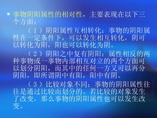 事物阴阳属性的相对性 ，主要表现在以下三个方面： （ 1 ）阴阳属性互相转化：事物的阴阳属性在一定条件下，可以发生相互转化，阴可以转化为阳，阳也可以转化为阴。 （ 2 ）阴阳之中复有阴阳：属性相反的两种事物或一事物内部相互对立的两个方面可以划分阴阳，而其中的任何一方又可以再分阴阳，即所谓阴中有阳，阳中有阴。 （ 3 ）比较对象不同：事物的阴阳属性往往是通过比较而划分的。若比较的对象发生了改变，那么事物的阴阳属性也可以发生改变。   