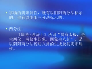 事物的阴阳属性，既有以阴阳两分法标示的，也有以阴阳三分法标示的。 两分法 ： 《周易 · 系辞上》所谓 “ 易有太极，是生两仪，两仪生四象，四象生八卦 ” ，是以阴阳两分法说明八卦的生成及其阴阳属性。 