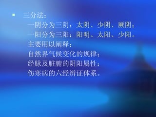 三分法 ：  一阴分为三阴： 太阴、少阴、厥阴； 一阳分为三阳： 阳明、太阳、少阳。 主要用以阐释： 自然界气候变化的规律； 经脉及脏腑的阴阳属性； 伤寒病的六经辨证体系。  