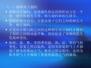 （一）阴阳对立制约 阴阳对立制约，是指属性相反的阴阳双方在一个统一体中的相互斗争、相互制约和相互排斥。 阴阳的相互对立，主要表现于它们之间的相互斗争、相互制约。 正是由于阴与阳之间的这种相互对立制约才维持了阴阳之间的动态平衡，因而促进了事物的发生发展和变化。 如春、夏、秋、冬四季有温、热、凉、寒的气候变化，春夏之所以温热，是因为春夏阳气上升抑制了秋冬的寒凉之气；秋冬之所以寒冷，是因为秋冬阴气上升抑制了春夏的温热之气的缘故。  