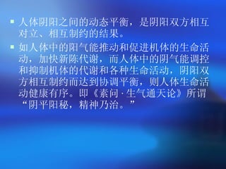 人体阴阳之间的动态平衡，是阴阳双方相互对立、相互制约的结果。 如人体中的阳气能推动和促进机体的生命活动，加快新陈代谢，而人体中的阴气能调控和抑制机体的代谢和各种生命活动，阴阳双方相互制约而达到协调平衡，则人体生命活动健康有序。即《素问 · 生气通天论》所谓 “ 阴平阳秘，精神乃治。 ”   