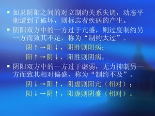 如果阴阳之间的对立制约关系失调，动态平衡遭到了破坏，则标志着疾病的产生。 阴阳双方中的一方过于亢盛，则过度制约另一方而致其不足，称为 “ 制约太过 ” 。 阴↑->阳↓，阴胜则阳病； 阳↑->阴↓，阳胜则阴病。 阴阳双方中的一方过于虚弱，无力抑制另一方而致其相对偏盛，称为 “ 制约不及 ” 。 阴↓->阳↑，阴虚则阳亢（相对）； 阳↓->阴↑，阳虚则阴盛（相对）。 