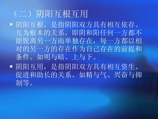 （二）阴阳互根互用 阴阳互根，是指阴阳双方具有相互依存、互为根本的关系，即阴和阳任何一方都不能脱离另一方而单独存在，每一方都以相对的另一方的存在作为自己存在的前提和条件。如明与暗、上与下。 阴阳互用，是指阴阳双方具有相互资生、促进和助长的关系。如精与气、兴奋与抑制等。 