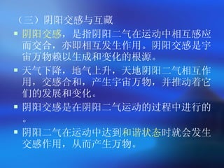 （三）阴阳交感与互藏 阴阳交感 ，是指阴阳二气在运动中相互感应而交合，亦即相互发生作用。阴阳交感是宇宙万物赖以生成和变化的根源。   天气下降，地气上升，天地阴阳二气相互作用，交感合和，产生宇宙万物，并推动着它们的发展和变化。   阴阳交感是在阴阳二气运动的过程中进行的。 阴阳二气在运动中达到 和谐状态 时就会发生交感作用，从而产生万物。   