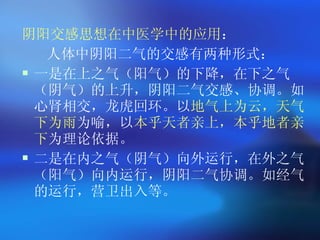阴阳交感思想在中医学中的应用 ： 人体中阴阳二气的交感有两种形式： 一是在上之气（阳气）的下降，在下之气（阴气）的上升，阴阳二气交感、协调。如心肾相交，龙虎回环。以 地气上为云，天气下为雨 为喻，以 本乎天者亲上，本乎地者亲下 为理论依据。 二是在内之气（阴气）向外运行，在外之气（阳气）向内运行，阴阳二气协调。如经气的运行，营卫出入等。 