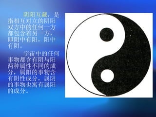 阴阳互藏 ，是指相互对立的阴阳双方中的任何一方都包含着另一方，即阴中有阳，阳中有阴。 宇宙中的任何事物都含有阴与阳两种属性不同的成分，属阳的事物含有阴性成分，属阴的事物也寓有属阳的成分。   