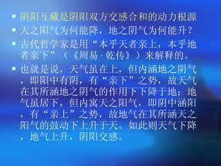阴阳互藏是阴阳双方交感合和的动力根源 天之阳气为何能降，地之阴气为何能升？ 古代哲学家是用 “ 本乎天者亲上，本乎地者亲下 ” （《周易 · 乾传》）来解释的。 也就是说，天气虽在上，但内涵地之阴气，即阳中有阴，有 “ 亲下 ” 之势，故天气在其所涵地之阴气的作用下下降于地；地气虽居下，但内寓天之阳气，即阴中涵阳，有 “ 亲上 ” 之势，故地气在其所涵天之阳气的鼓动下上升于天。如此则天气下降，地气上升，阴阳交感。  