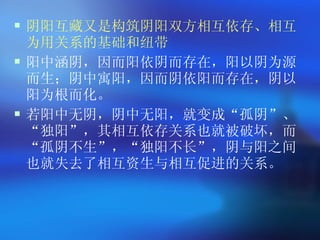 阴阳互藏又是构筑阴阳双方相互依存、相互为用关系的基础和纽带 阳中涵阴，因而阳依阴而存在，阳以阴为源而生；阴中寓阳，因而阴依阳而存在，阴以阳为根而化。 若阳中无阴，阴中无阳，就变成 “ 孤阴 ” 、 “ 独阳 ” ，其相互依存关系也就被破坏，而 “ 孤阴不生 ” ， “ 独阳不长 ” ，阴与阳之间也就失去了相互资生与相互促进的关系。  