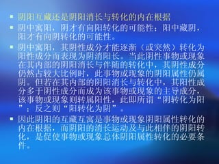 阴阳互藏还是阴阳消长与转化的内在根据 阴中寓阳，阴才有向阳转化的可能性；阳中藏阴，阳才有向阴转化的可能性。 阴中寓阳，其阴性成分才能逐渐（或突然）转化为阳性成分而表现为阴消阳长。当此阴性事物或现象在其内部的阴阳消长与伴随的转化中，其阴性成分仍然占较大比例时，此事物或现象的阴阳属性仍属阴。但若在其内部的阴阳消长与转化中，其阳性成分多于阴性成分而成为该事物或现象的主导成分，该事物或现象则转属阳性，此即所谓 “ 阴转化为阳 ” ；反之则 “ 阳转化为阴 ” 。 因此阴阳的互藏互寓是事物或现象阴阳属性转化的内在根据，而阴阳的消长运动及与此相伴的阴阳转化，是促使事物或现象总体阴阳属性转化的必要条件。  