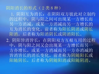 阴阳消长的形式（ 2 类 8 种） 1. 阴阳互为消长：在阴阳双方彼此对立制约的过程中，阴与阳之间可出现某一方增长而另一方消减，或某一方消减而另一方增长的互为消长的变化。前者称为 阳长阴消 或 阴长阳消 ，后者称为 阳消阴长 或 阴消阳长 。 2.  阴阳皆消皆长：在阴阳双方互根互用的过程中，阴与阳之间又会出现某一方增长而另一方亦增长，或某一方消减而另一方亦消减的皆消皆长的消长变化。前者称为 阴随阳长 或 阳随阴长 ，后者称为 阴随阳消 或 阳随阴消 。  