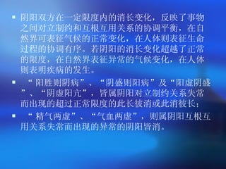阴阳双方在一定限度内的消长变化，反映了事物之间对立制约和互根互用关系的协调平衡，在自然界可表征气候的正常变化，在人体则表征生命过程的协调有序。若阴阳的消长变化超越了正常的限度，在自然界表征异常的气候变化，在人体则表明疾病的发生。   “ 阳胜则阴病 ” 、 “ 阴盛则阳病 ” 及 “ 阳虚阴盛 ” 、 “ 阴虚阳亢 ” ，皆属阴阳对立制约关系失常而出现的超过正常限度的此长彼消或此消彼长； “ 精气两虚 ” 、 “ 气血两虚 ” ，则属阴阳互根互用关系失常而出现的异常的阴阳皆消。   