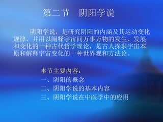 第二节  阴阳学说 阴阳学说，是研究阴阳的内涵及其运动变化规律，并用以阐释宇宙间万事万物的发生、发展和变化的一种古代哲学理论，是古人探求宇宙本原和解释宇宙变化的一种世界观和方法论。   本节主要内容 ： 一、阴阳的概念 二、阴阳学说的基本内容 三、阴阳学说在中医学中的应用 