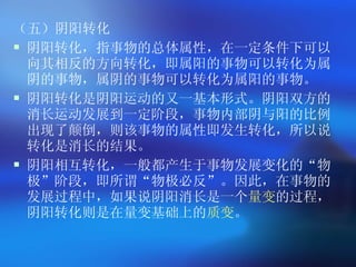 （五）阴阳转化 阴阳转化，指事物的总体属性，在一定条件下可以向其相反的方向转化，即属阳的事物可以转化为属阴的事物，属阴的事物可以转化为属阳的事物。  阴阳转化是阴阳运动的又一基本形式。阴阳双方的消长运动发展到一定阶段，事物内部阴与阳的比例出现了颠倒，则该事物的属性即发生转化，所以说转化是消长的结果。 阴阳相互转化，一般都产生于事物发展变化的 “ 物极 ” 阶段，即所谓 “ 物极必反 ” 。因此，在事物的发展过程中，如果说阴阳消长是一个 量变 的过程，阴阳转化则是在量变基础上的 质变 。   