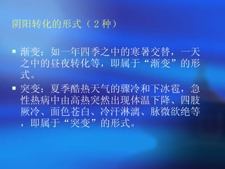 阴阳转化的形式（ 2 种） 渐变：如一年四季之中的寒暑交替，一天之中的昼夜转化等，即属于 “ 渐变 ” 的形式。 突变：夏季酷热天气的骤冷和下冰雹，急性热病中由高热突然出现体温下降、四肢厥冷、面色苍白、冷汗淋漓、脉微欲绝等，即属于 “ 突变 ” 的形式。   