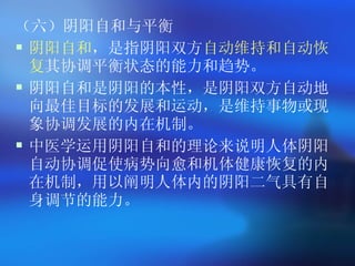 （六）阴阳自和与平衡 阴阳自和 ，是指阴阳双方 自动维持和自动恢复 其协调平衡状态的能力和趋势。 阴阳自和是阴阳的本性，是阴阳双方自动地向最佳目标的发展和运动，是维持事物或现象协调发展的内在机制。 中医学运用阴阳自和的理论来说明人体阴阳自动协调促使病势向愈和机体健康恢复的内在机制，用以阐明人体内的阴阳二气具有自身调节的能力。   