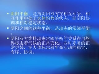 阴阳平衡 ，是指阴阳双方在相互斗争、相互作用中处于 大体均势 的状态，即阴阳协调和相对稳定状态。 阴阳之间的这种平衡，是动态的常阈平衡。 阴阳双方维持动态常阈平衡的关系在自然界标志着气候的正常变化，四时寒暑的正常更替，在人体标志着生命活动的稳定、有序、协调。   