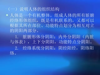 （一）说明人体的组织结构 人体是一个有机整体。组成人体的所有脏腑经络形体组织，既是有机联系的，又都可以根据其所在部位、功能特点划分为相互对立的阴阳两部分。 1.  脏腑形体分阴阳：内外分阴阳（内脏与体表），上下分阴阳，功能特点分阴阳。 2.  经络系统分阴阳：阴经阳经，阴络阳络。  