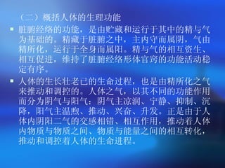 （二）概括人体的生理功能 脏腑经络的功能，是由贮藏和运行于其中的精与气为基础的。精藏于脏腑之中，主内守而属阴，气由精所化，运行于全身而属阳。精与气的相互资生、相互促进，维持了脏腑经络形体官窍的功能活动稳定有序。 人体的生长壮老已的生命过程，也是由精所化之气来推动和调控的。人体之气，以其不同的功能作用而分为阴气与阳气：阴气主凉润、宁静、抑制、沉降，阳气主温煦、推动、兴奋、升发。正是由于人体内阴阳二气的交感相错、相互作用，推动着人体内物质与物质之间、物质与能量之间的相互转化，推动和调控着人体的生命进程。  