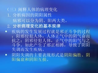 （三）阐释人体的病理变化  1. 分析病因的阴阳属性  病邪可以分为阴、阳两大类。  2. 分析病理变化的基本规律 疾病的发生发展过程就是邪正斗争的过程：阳邪侵犯人体，人体正气中的阴气奋而抗之；阴邪侵犯人体，正气中的阳气与之斗争。如此产生了邪正相搏，导致了阴阳失调而发生疾病。 阴阳失调的主要表现形式是 阴阳偏胜、阴阳偏衰和阴阳互损 。  