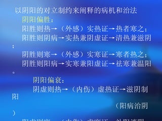 以阴阳的对立制约来阐释的病机和治法   阴阳偏胜： 阳胜则热->（外感）实热证->热者寒之； 阳胜则阴病->实热兼阴虚证->清热兼滋阴； 阴胜则寒->（外感）实寒证->寒者热之； 阴胜则阳病->实寒兼阳虚证->祛寒兼温阳。 阴阳偏衰： 阴虚则热->（内伤）虚热证->滋阴制阳 （阳病治阴） 阳虚则寒->（内伤）虚寒证->补阳消阴 （阴病治阳） 