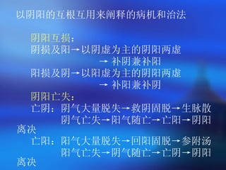 以阴阳的互根互用来阐释的病机和治法 阴阳互损 ： 阴损及阳->以阴虚为主的阴阳两虚 -> 补阴兼补阳 阳损及阴->以阳虚为主的阴阳两虚 -> 补阳兼补阴 阴阳亡失： 亡阴：阴气大量脱失->救阴固脱->生脉散 阴气亡失->阳气随亡->亡阳->阴阳离决 亡阳：阳气大量脱失->回阳固脱->参附汤 阳气亡失->阴气随亡->亡阴->阴阳离决 