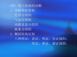 （四）用于疾病的诊断  1. 分析四诊资料   色泽分阴阳   气息分阴阳   动静喜恶分阴阳   脉象分阴阳   2. 概括疾病证候   八纲辨证：表证、热证、实证属阳； 里证、寒证、虚证属阴。   