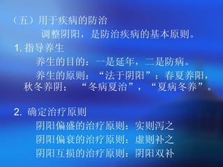 （五）用于疾病的防治 调整阴阳，是防治疾病的基本原则。  1. 指导养生  养生的目的：一是延年，二是防病。  养生的原则：“法于阴阳”：春夏养阳，秋冬养阴； “冬病夏治”，“夏病冬养”。  2.  确定治疗原则 阴阳偏盛的治疗原则：实则泻之 阴阳偏衰的治疗原则：虚则补之  阴阳互损的治疗原则：阴阳双补  