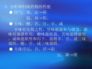 3.  分析和归纳药物的性能   ● 四气：寒，凉->阴 温，热->阳。   ● 五味：酸、苦、 甘 、 辛 、咸 辛味有发散之性，甘味能滋补与缓急，淡味有渗泄作用，酸味能收敛，苦味能降能坚，咸味能软坚和泻下。故将 辛、甘、淡三味属阳，酸、苦、咸三味属阴。   ● 升降浮沉：升，浮->阳 沉，降->阴  
