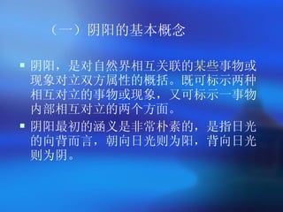 （一）阴阳的基本概念   阴阳，是对自然界相互关联的 某些 事物或现象对立双方属性的概括。既可标示两种相互对立的事物或现象，又可标示一事物内部相互对立的两个方面。   阴阳最初的涵义是非常朴素的，是指日光的向背而言，朝向日光则为阳，背向日光则为阴。 