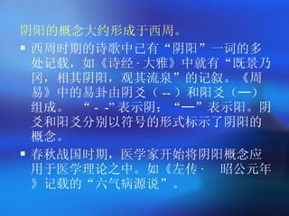 阴阳的概念大约形成于西周 。 西周时期的诗歌中已有 “ 阴阳 ” 一词的多处记载，如《诗经 · 大雅》中就有 “ 既景乃冈，相其阴阳，观其流泉 ” 的记叙。《周易》中的易卦由阴爻（ -- ）和阳爻（─）组成。  “ - - ” 表示阴； “ ─ ” 表示阳。阴爻和阳爻分别以符号的形式标示了阴阳的概念。 春秋战国时期，医学家开始将阴阳概念应用于医学理论之中。如《左传 ·   昭公元年》记载的 “ 六气病源说 ” 。  