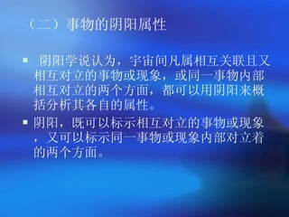 （二）事物的阴阳属性 阴阳学说认为，宇宙间凡属相互关联且又相互对立的事物或现象，或同一事物内部相互对立的两个方面，都可以用阴阳来概括分析其各自的属性。 阴阳，既可以标示相互对立的事物或现象，又可以标示同一事物或现象内部对立着的两个方面。   
