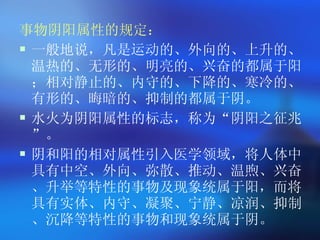 事物阴阳属性的规定： 一般地说，凡是运动的、外向的、上升的、温热的、无形的、明亮的、兴奋的都属于阳；相对静止的、内守的、下降的、寒冷的、有形的、晦暗的、抑制的都属于阴。 水火为阴阳属性的标志，称为 “ 阴阳之征兆 ” 。 阴和阳的相对属性引入医学领域，将人体中具有中空、外向、弥散、推动、温煦、兴奋、升举等特性的事物及现象统属于阳，而将具有实体、内守、凝聚、宁静、凉润、抑制、沉降等特性的事物和现象统属于阴。  