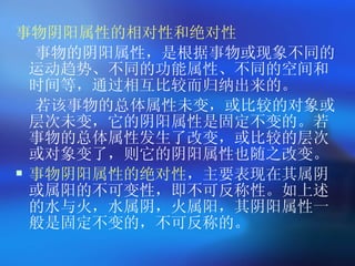 事物阴阳属性的相对性和绝对性 事物的阴阳属性，是根据事物或现象不同的运动趋势、不同的功能属性、不同的空间和时间等，通过相互比较而归纳出来的。  若该事物的总体属性未变，或比较的对象或层次未变，它的阴阳属性是固定不变的。若事物的总体属性发生了改变，或比较的层次或对象变了，则它的阴阳属性也随之改变。  事物阴阳属性的绝对性 ，主要表现在其属阴或属阳的不可变性，即不可反称性。如上述的水与火，水属阴，火属阳，其阴阳属性一般是固定不变的，不可反称的。  