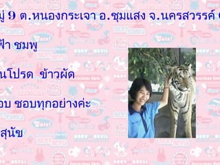 ที่อยู่  4  หมู่  9  ต . หนองกระเจา อ . ชุมแสง จ . นครสวรรค์  60120 สีที่ชอบ  ฟ้า ชมพู อาหารจานโปรด  ข้าวผัด ผลไม้ที่ชอบ ชอบทุกอย่างค่ะ สัตว์เลี้ยง สุนัข 