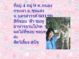 ที่อยู่  4  หมู่  9  ต . หนองกระเจา อ . ชุมแสง  จ . นครสวรรค์  60120 สีที่ชอบ  ฟ้า ชมพู อาหารจานโปรด  ข้าวผัด ผลไม้ที่ชอบ ชอบทุกอย่างค่ะ สัตว์เลี้ยง สุนัข 