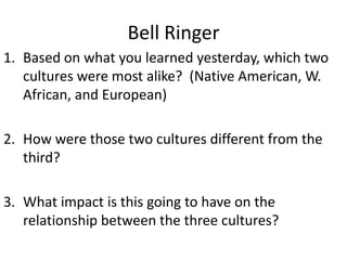 Bell Ringer Based on what you learned yesterday, which two cultures were most alike?  (Native American, W. African, and European) How were those two cultures different from the third?   What impact is this going to have on the relationship between the three cultures? 