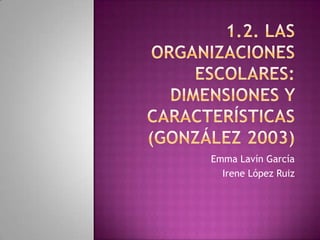 1.2. las organizaciones escolares: dimensiones y características(González 2003) Emma Lavín García Irene López Ruiz 