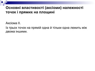 Основні властивості (аксіоми) належності точок і прямих на площині <ul><li>Аксiома ІІ.  </li></ul><ul><li>Із трьох точок н...