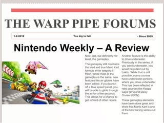 THE WARP PIPE FORUMS
 1-2-2012   Too big to fail                                        - Since 2009




 Nintendo Weekly – A Review
                      Now, last, but definitely not  Another feature is the ability
                      least, the gameplay.           to drive underwater.
                                                     Previously in the series, if
                      The gameplay still maintains
                                                     you went underwater, you
                      the tried and true Mario Kart
                                                     would be pulled out by
                      formula while keeping it
                                                     Lakitu. While that is still
                      fresh. While most of the
                                                     possible, many courses
                      gameplay is the same, new
                                                     have underwater portions
                      features like air gliders have
                                                     where you drive underwater.
                      been added. If you launch
                                                     This has been reflected in
                      off a blue speed panel, you
                                                     retro courses like Koopa
                      will be able to glide through
                                                     Cape (Wii) and Daisy
                      the air for a few seconds.
                                                     Cruiser (GCN).
                      This allows for a chance to
                      get in front of other racers.  These gameplay elements
                                                     have been done great and
                                                     show that Mario Kart is one
                                                     of the best racing series out
                                                     there.
 
