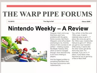 THE WARP PIPE FORUMS
 1-2-2012   Too big to fail                                         - Since 2009




 Nintendo Weekly – A Review
                      However, that’s not to say       Yes, at first, in the 50cc and
                      that there aren’t any            100cc cups, it seems
                      problems with the game.          relatively easy to get in 1st
                      Some courses, like Wario         place. But once you get to
                      Shipyard, come off as bland      the 150cc cups, it seems like
                      and boring to me. And the        hell just to get to 3rd. When
                      choice of retro courses is not   you get to a top 4 position
                      perfect – irritating courses     while racing, it seems like
                      like Maple Treeway (Wii),        the other racers get all the
                      which is hard to navigate        items they want. For
                      through, have returned only      example, if you are in 1st
                      to be more irritating to         place, it only takes a few
                      players.                         seconds for you to get hit by
                                                       a Red or Blue Shell.
                      And the biggest problem is
                      something that Mario Kart
                      has been synonymous with:
                      rubberband AI.
 
