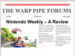 THE WARP PIPE FORUMS
 1-2-2012   Too big to fail                                        - Since 2009




 Nintendo Weekly – A Review
                      The Wi-Fi is outstanding in     When all is said and
                      this game. For the most part,   done, though, Mario Kart 7
                      there is no lag and you are     is a fun and well-done game
                      able to smoothly race with      to play. This is a must-have
                      others around the world.        for your 3DS system, and
                                                      one of the best games out
                      You can also join
                                                      there.
                      communities of racers on
                      Wi-Fi, competing to get the     I give this game a 9/10 for
                      most points. The Warp Pipe      fun gameplay, cool courses
                      community’s code can be         and great Wi-Fi. It’s a great
                      seen on the front page of the   game to play with
                      paper.                          friends, and I recommend
                                                      you buy this game
                                                      immediately.
 