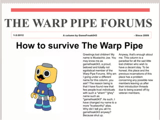 THE WARP PIPE FORUMS
 1-2-2012    A column by GameFreak043                                  - Since 2009




   How to survive The Warp Pipe
                           Greetings lost children! My    Anyway, that's enough about
                           name is Mustachio Joe. You     me. This column is a
                           may know me as                 paradise for all the sad little
                           gamefreak043, a proud,         lost children who wish to
                           beloved and totally not        have a decent stay. To be
                           egotistical member of the      honest, this place and the
                           Warp Pipe Forums. Why am       previous incarnations of this
                           I going under a different      place has a problem
                           name for this column, you      concerning any possible new
                           ask? The reason being is       members leaving us after
                           that I have found new that     their introduction threads
                           few people trust individuals   due to being scared off by
                           with such a *ahem* "ghey"      veteran members.
                           name such as
                           "gamefreak043". As such, I
                           have changed my name to a
                           more "trustworthy" alias.
                           Why did I tell you all I'm
                           gamefreak043 anyway?
                           Because shut up.
 