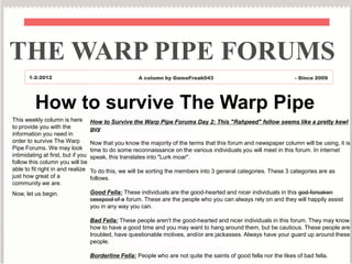 THE WARP PIPE FORUMS
       1-2-2012                                        A column by GameFreak043                                      - Since 2009




          How to survive The Warp Pipe
This weekly column is here          How to Survive the Warp Pipe Forums Day 2: This "Rahpeed" fellow seems like a pretty kewl
to provide you with the             guy
information you need in
order to survive The Warp           Now that you know the majority of the terms that this forum and newspaper column will be using, it is
Pipe Forums. We may look            time to do some reconnaissance on the various individuals you will meet in this forum. In internet
intimidating at first, but if you   speak, this translates into "Lurk moar".
follow this column you will be
able to fit right in and realize    To do this, we will be sorting the members into 3 general categories. These 3 categories are as
just how great of a                 follows.
community we are.
Now, let us begin.                  Good Fella: These individuals are the good-hearted and nicer individuals in this god-forsaken
                                    cesspool of a forum. These are the people who you can always rely on and they will happily assist
                                    you in any way you can.

                                    Bad Fella: These people aren't the good-hearted and nicer individuals in this forum. They may know
                                    how to have a good time and you may want to hang around them, but be cautious. These people are
                                    troubled, have questionable motives, and/or are jackasses. Always have your guard up around these
                                    people.

                                    Borderline Fella: People who are not quite the saints of good fella nor the likes of bad fella.
 