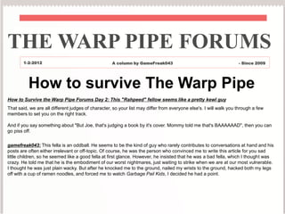 THE WARP PIPE FORUMS
        1-2-2012                                    A column by GameFreak043                                       - Since 2009




          How to survive The Warp Pipe
How to Survive the Warp Pipe Forums Day 2: This "Rahpeed" fellow seems like a pretty kewl guy
That said, we are all different judges of character, so your list may differ from everyone else's. I will walk you through a few
members to set you on the right track.

And if you say something about "But Joe, that's judging a book by it's cover. Mommy told me that's BAAAAAAD", then you can
go piss off.


gamefreak043: This fella is an oddball. He seems to be the kind of guy who rarely contributes to conversations at hand and his
posts are often either irrelevant or off-topic. Of course, he was the person who convinced me to write this article for you sad
little children, so he seemed like a good fella at first glance. However, he insisted that he was a bad fella, which I thought was
crazy. He told me that he is the embodiment of our worst nightmares, just waiting to strike when we are at our most vulnerable.
I thought he was just plain wacky. But after he knocked me to the ground, nailed my wrists to the ground, hacked both my legs
off with a cup of ramen noodles, and forced me to watch Garbage Pail Kids, I decided he had a point.
 